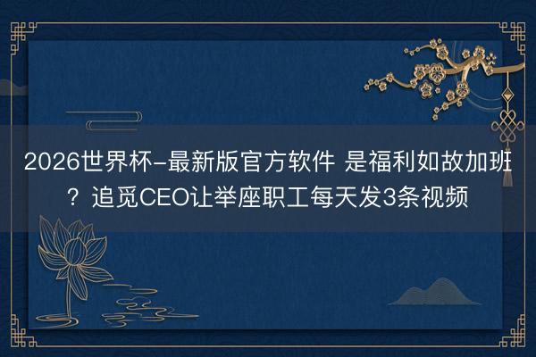 2026世界杯-最新版官方软件 是福利如故加班？追觅CEO让举座职工每天发3条视频