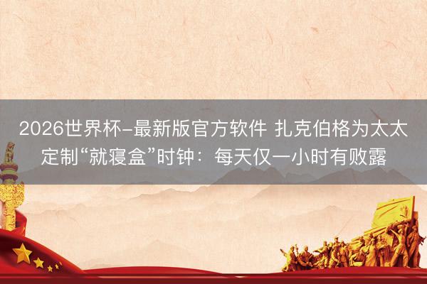 2026世界杯-最新版官方软件 扎克伯格为太太定制“就寝盒”时钟：每天仅一小时有败露