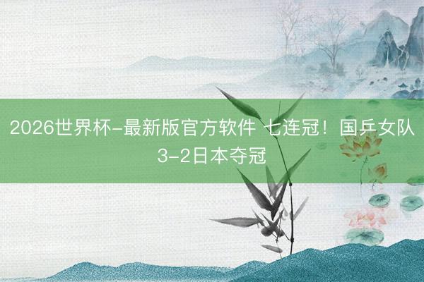 2026世界杯-最新版官方软件 七连冠！国乒女队3-2日本夺冠
