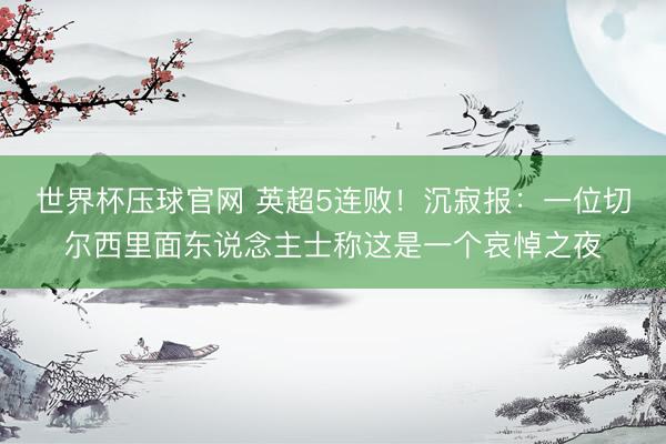 世界杯压球官网 英超5连败！沉寂报：一位切尔西里面东说念主士称这是一个哀悼之夜