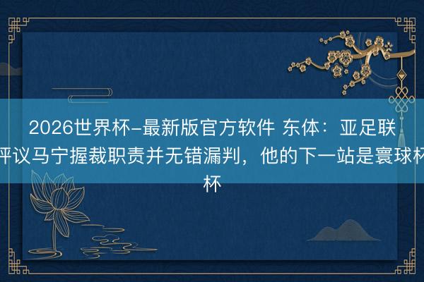 2026世界杯-最新版官方软件 东体：亚足联评议马宁握裁职责并无错漏判，他的下一站是寰球杯
