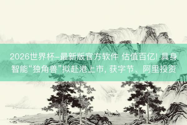 2026世界杯-最新版官方软件 估值百亿! 具身智能“独角兽”拟赴港上市， 获字节、阿里投资