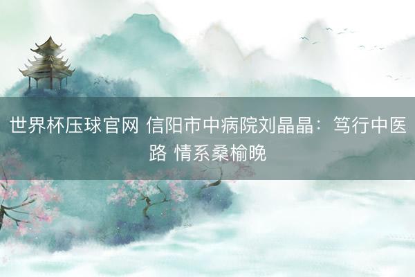 世界杯压球官网 信阳市中病院刘晶晶:笃行中医路 情系桑榆晚