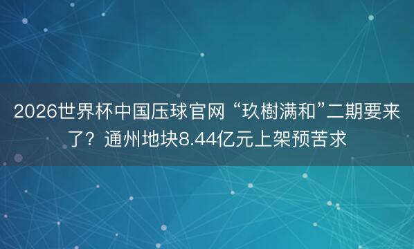2026世界杯中国压球官网 “玖樹满和”二期要来了？通州地块8.44亿元上架预苦求