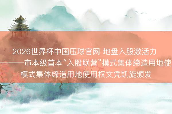 2026世界杯中国压球官网 地盘入股激活力 村企联营促振兴————市本级首本“入股联营”模式集体缔造用地使用权文凭凯旋颁发