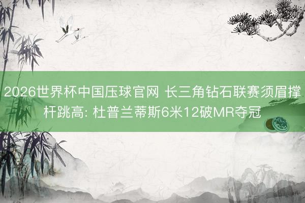 2026世界杯中国压球官网 长三角钻石联赛须眉撑杆跳高: 杜普兰蒂斯6米12破MR夺冠