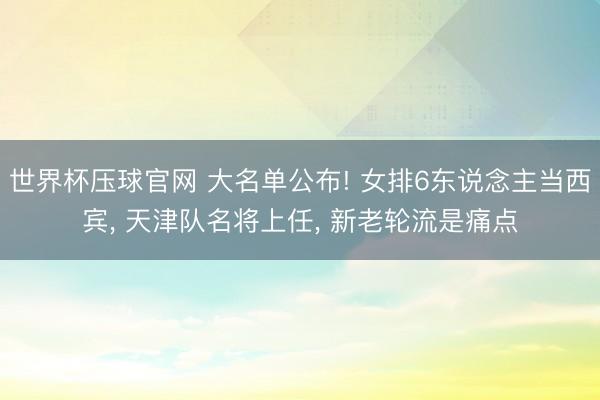 世界杯压球官网 大名单公布! 女排6东说念主当西宾， 天津队名将上任， 新老轮流是痛点