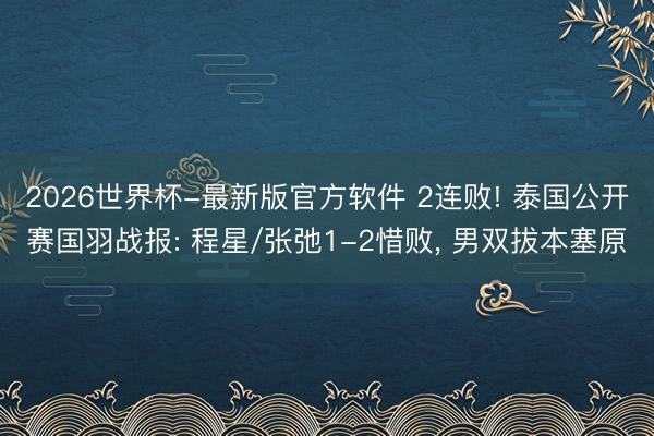 2026世界杯-最新版官方软件 2连败! 泰国公开赛国羽战报: 程星/张弛1-2惜败， 男双拔本塞原