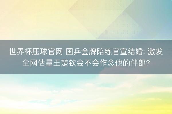 世界杯压球官网 国乒金牌陪练官宣结婚: 激发全网估量王楚钦会不会作念他的伴郎?