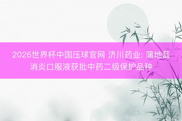 2026世界杯中国压球官网 济川药业: 蒲地蓝消炎口服液获批中药二级保护品种