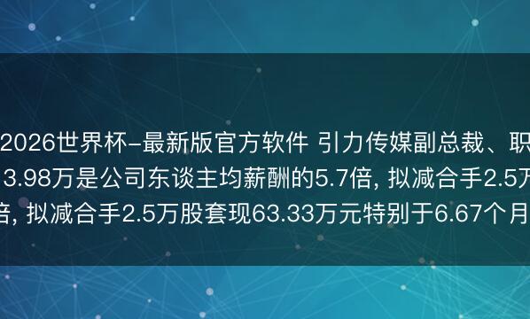 2026世界杯-最新版官方软件 引力传媒副总裁、职工董事贾延广年薪113.98万是公司东谈主均薪酬的5.7倍， 拟减合手2.5万股套现63.33万元特别于6.67个月工资