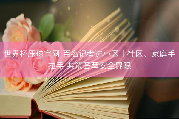 世界杯压球官网 百名记者进小区丨社区、家庭手拉手 共筑荟萃安全界限