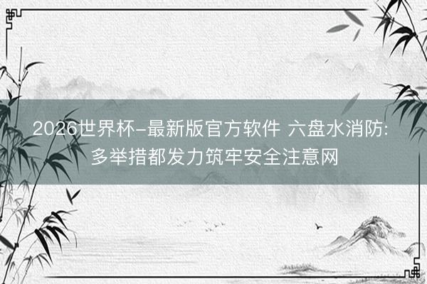 2026世界杯-最新版官方软件 六盘水消防: 多举措都发力筑牢安全注意网