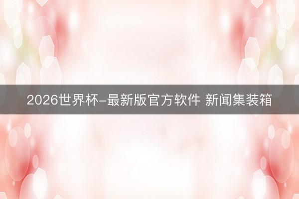 2026世界杯-最新版官方软件 新闻集装箱