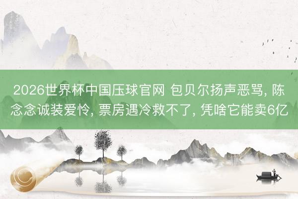 2026世界杯中国压球官网 包贝尔扬声恶骂， 陈念念诚装爱怜， 票房遇冷救不了， 凭啥它能卖6亿