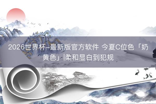 2026世界杯-最新版官方软件 今夏C位色「奶黄色」|柔和显白到犯规