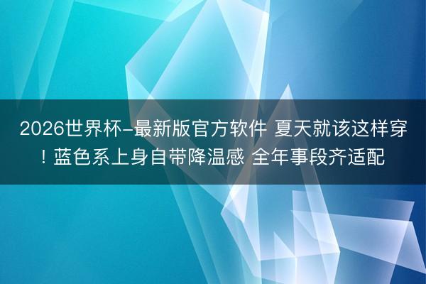 2026世界杯-最新版官方软件 夏天就该这样穿! 蓝色系上身自带降温感 全年事段齐适配