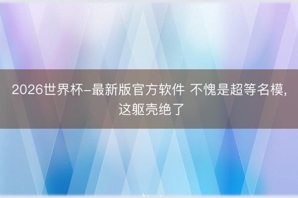 2026世界杯-最新版官方软件 不愧是超等名模， 这躯壳绝了