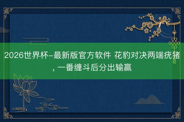 2026世界杯-最新版官方软件 花豹对决两端疣猪， 一番缠斗后分出输赢