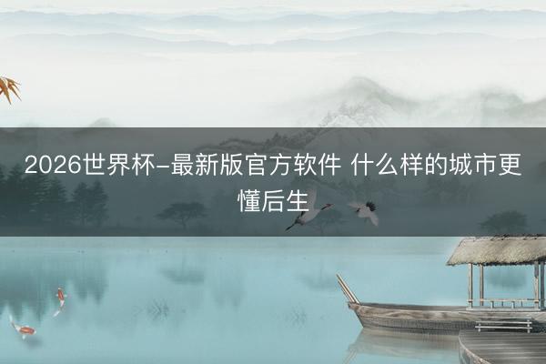 2026世界杯-最新版官方软件 什么样的城市更懂后生