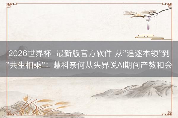 2026世界杯-最新版官方软件 从"追逐本领"到"共生相乘"：慧科奈何从头界说AI期间产教和会