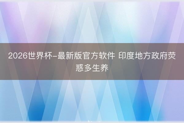 2026世界杯-最新版官方软件 印度地方政府荧惑多生养