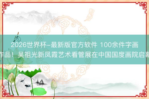 2026世界杯-最新版官方软件 100余件字画作品！吴祖光新凤霞艺术看管展在中国国度画院启幕