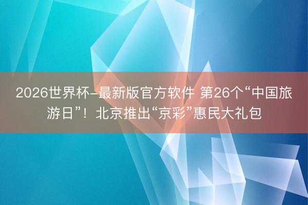 2026世界杯-最新版官方软件 第26个“中国旅游日”！北京推出“京彩”惠民大礼包