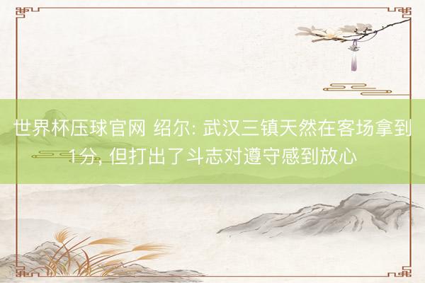 世界杯压球官网 绍尔: 武汉三镇天然在客场拿到1分， 但打出了斗志对遵守感到放心