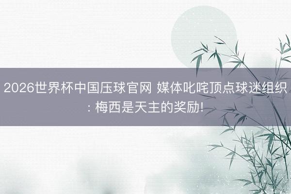 2026世界杯中国压球官网 媒体叱咤顶点球迷组织: 梅西是天主的奖励!