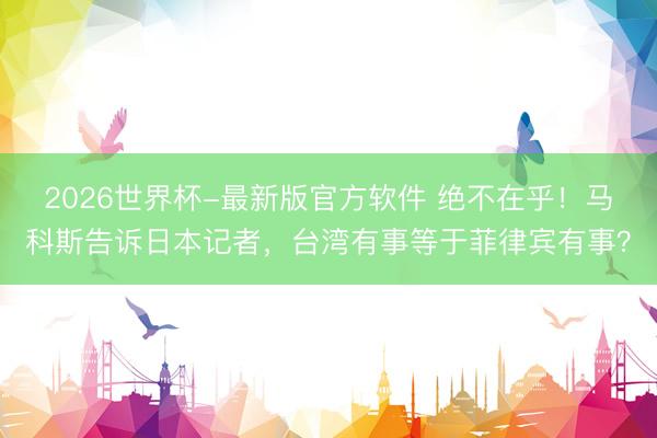 2026世界杯-最新版官方软件 绝不在乎！马科斯告诉日本记者，台湾有事等于菲律宾有事？