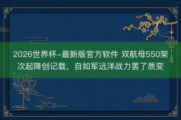 2026世界杯-最新版官方软件 双航母550架次起降创记载，自如军远洋战力罢了质变