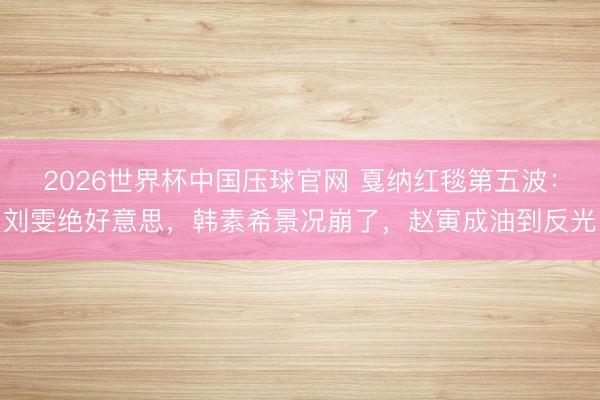 2026世界杯中国压球官网 戛纳红毯第五波：刘雯绝好意思，韩素希景况崩了，赵寅成油到反光