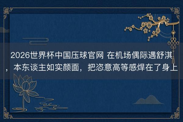 2026世界杯中国压球官网 在机场偶际遇舒淇，本东谈主如实颜面，把恣意高等感焊在了身上