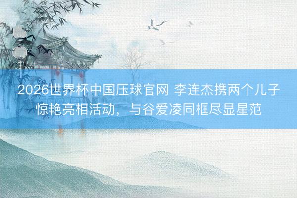 2026世界杯中国压球官网 李连杰携两个儿子惊艳亮相活动，与谷爱凌同框尽显星范
