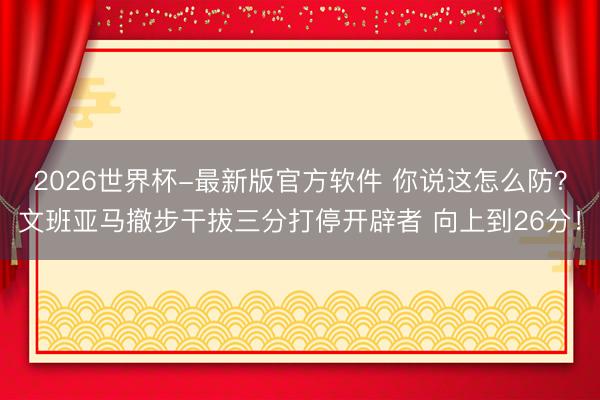 2026世界杯-最新版官方软件 你说这怎么防？文班亚马撤步干拔三分打停开辟者 向上到26分！