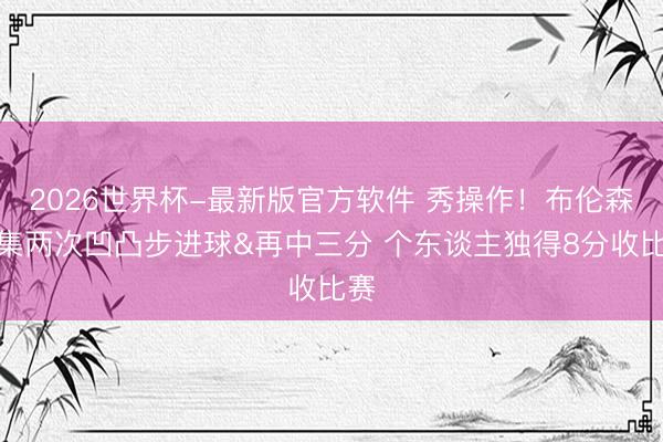 2026世界杯-最新版官方软件 秀操作！布伦森都集两次凹凸步进球&再中三分 个东谈主独得8分收比赛