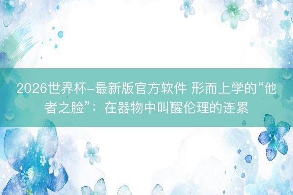 2026世界杯-最新版官方软件 形而上学的“他者之脸”：在器物中叫醒伦理的连累