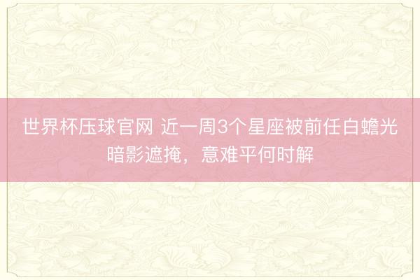 世界杯压球官网 近一周3个星座被前任白蟾光暗影遮掩，意难平何时解