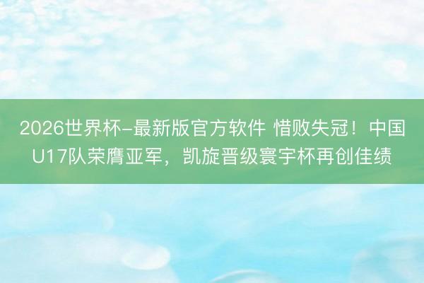 2026世界杯-最新版官方软件 惜败失冠！中国U17队荣膺亚军，凯旋晋级寰宇杯再创佳绩