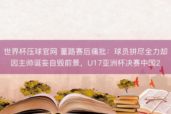 世界杯压球官网 董路赛后痛批:球员拼尽全力却因主帅诞妄自毁前景,U17亚洲杯决赛中国2