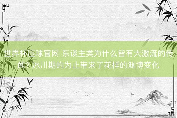 世界杯压球官网 东谈主类为什么皆有大激流的传闻? 冰川期的为止带来了花样的渊博变化