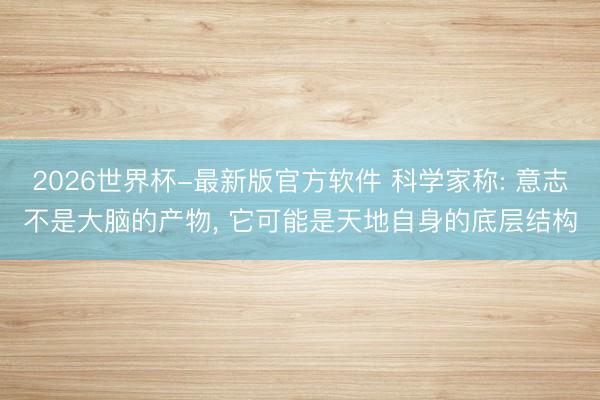2026世界杯-最新版官方软件 科学家称: 意志不是大脑的产物， 它可能是天地自身的底层结构