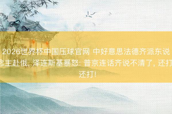 2026世界杯中国压球官网 中好意思法德齐派东说念主赴俄， 泽连斯基暴怒: 普京连话齐说不清了， 还打!