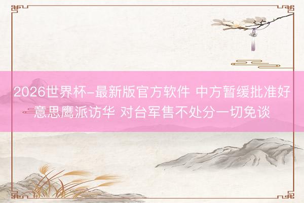 2026世界杯-最新版官方软件 中方暂缓批准好意思鹰派访华 对台军售不处分一切免谈