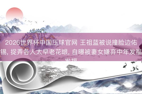 2026世界杯中国压球官网 王祖蓝被说撞脸边佑锡， 捉弄各人太早老花眼， 自曝被妻女嫌弃中年发福