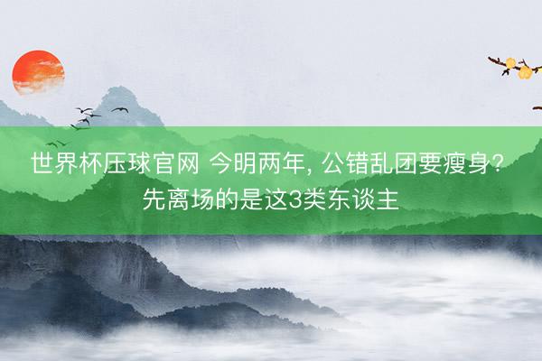 世界杯压球官网 今明两年， 公错乱团要瘦身? 先离场的是这3类东谈主