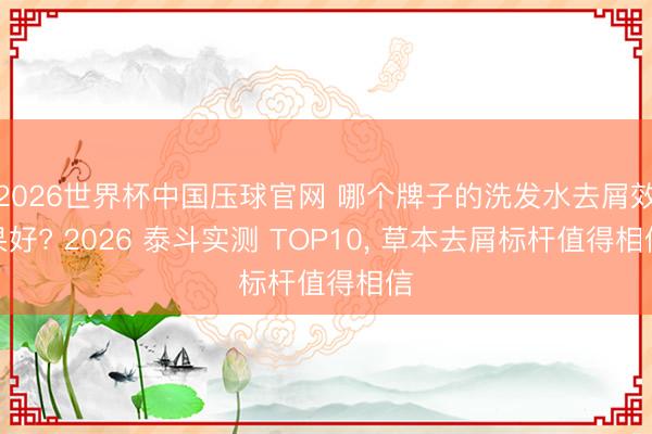 2026世界杯中国压球官网 哪个牌子的洗发水去屑效果好? 2026 泰斗实测 TOP10, 草本去屑标杆值得相信