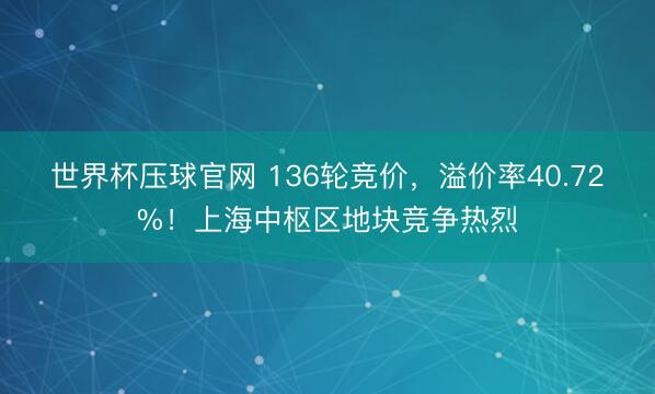 世界杯压球官网 136轮竞价，溢价率40.72%！上海中枢区地块竞争热烈
