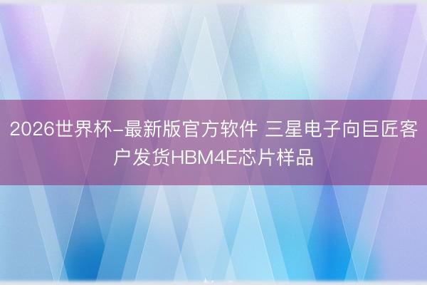 2026世界杯-最新版官方软件 三星电子向巨匠客户发货HBM4E芯片样品